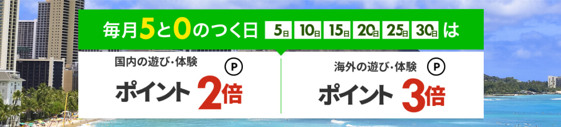 毎月5日,10日,15日,20日,25日,30日は国内の遊び・体験ポイント2倍、海外の遊び・体験ポイント3倍。